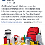 Get Ready Hawaii. Visit each county's emergency management website for more info about county-specific preparedness tips and measures. Sign up for free text-based notifications for the latest updates on natural disaster emergencies.